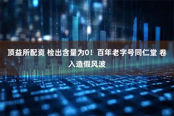 顶益所配资 检出含量为0！百年老字号同仁堂 卷入造假风波