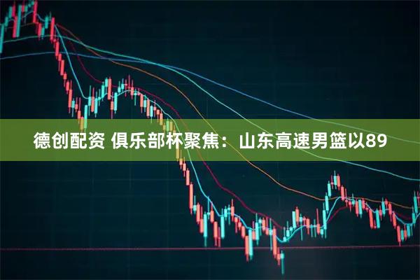 德创配资 俱乐部杯聚焦：山东高速男篮以89