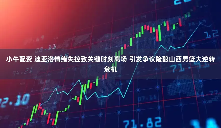 小牛配资 迪亚洛情绪失控致关键时刻离场 引发争议险酿山西男篮大逆转危机