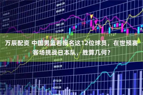 万辰配资 中国男篮若报名这12位球员，在世预赛客场挑战日本队，胜算几何？